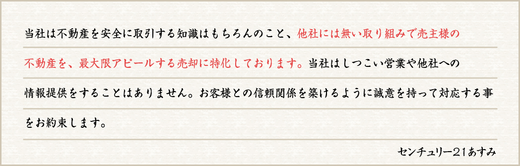 当社は不動産を安全に取引する知識はもちろんのこと、他社には無い取り組みで売主様の不動産を、最大限アピールする売却に特化しております。当社はしつこい営業や他社への情報提供をすることはありません。お客様との信頼関係を築けるように誠意を持って対応する事をお約束します。